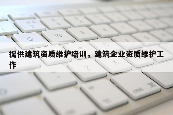 提供建筑資質維護培訓，建筑企業資質維護工作