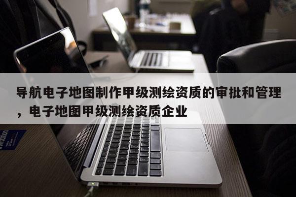 導(dǎo)航電子地圖制作甲級測繪資質(zhì)的審批和管理，電子地圖甲級測繪資質(zhì)企業(yè)