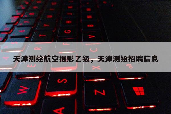 天津測繪航空攝影乙級，天津測繪招聘信息