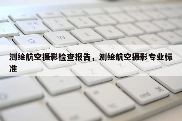測(cè)繪航空攝影檢查報(bào)告，測(cè)繪航空攝影專(zhuān)業(yè)標(biāo)準(zhǔn)
