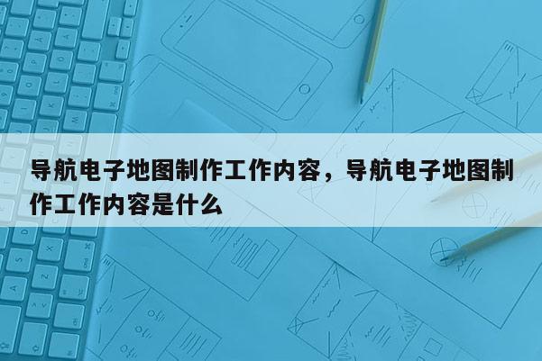 導(dǎo)航電子地圖制作工作內(nèi)容，導(dǎo)航電子地圖制作工作內(nèi)容是什么