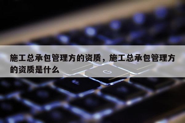 施工總承包管理方的資質，施工總承包管理方的資質是什么