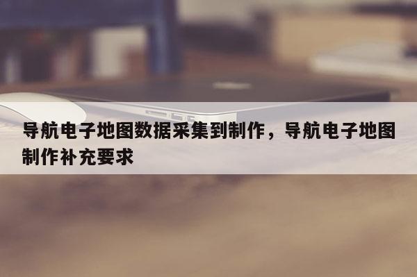 導航電子地圖數據采集到制作，導航電子地圖制作補充要求