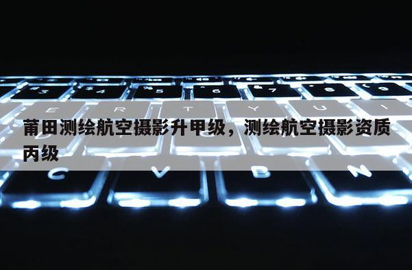 莆田測(cè)繪航空攝影升甲級(jí)，測(cè)繪航空攝影資質(zhì)丙級(jí)