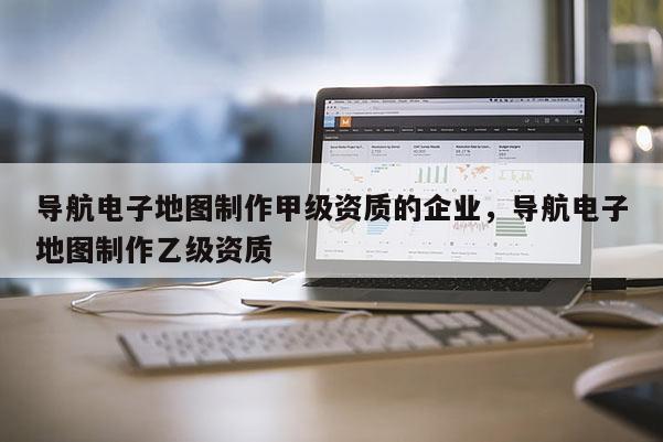 導(dǎo)航電子地圖制作甲級(jí)資質(zhì)的企業(yè)，導(dǎo)航電子地圖制作乙級(jí)資質(zhì)