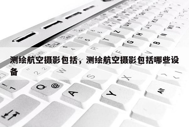測(cè)繪航空攝影包括，測(cè)繪航空攝影包括哪些設(shè)備