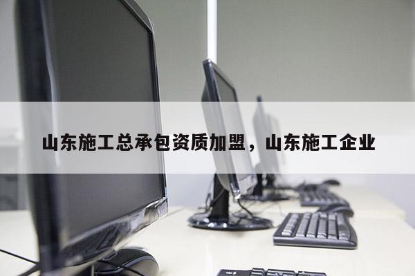 山東施工總承包資質加盟，山東施工企業