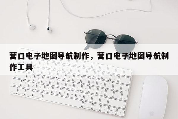 營口電子地圖導(dǎo)航制作，營口電子地圖導(dǎo)航制作工具