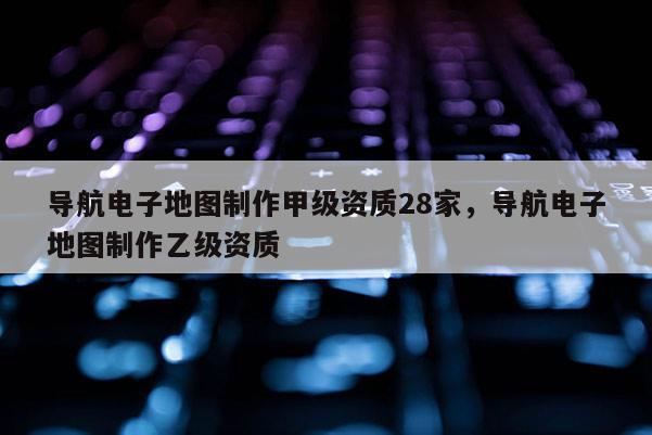 導(dǎo)航電子地圖制作甲級資質(zhì)28家，導(dǎo)航電子地圖制作乙級資質(zhì)