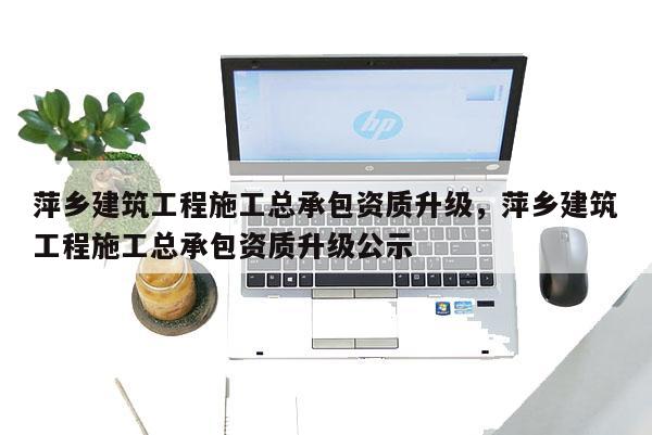 萍鄉建筑工程施工總承包資質升級，萍鄉建筑工程施工總承包資質升級公示