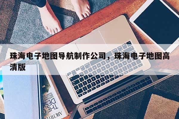 珠海電子地圖導(dǎo)航制作公司，珠海電子地圖高清版