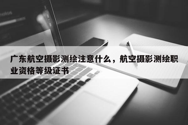 廣東航空攝影測(cè)繪注意什么，航空攝影測(cè)繪職業(yè)資格等級(jí)證書(shū)