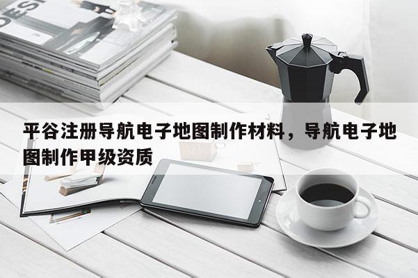 平谷注冊導航電子地圖制作材料，導航電子地圖制作甲級資質