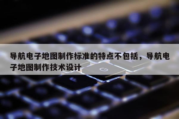 導航電子地圖制作標準的特點不包括，導航電子地圖制作技術設計