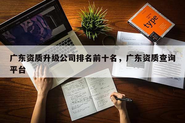 廣東資質(zhì)升級(jí)公司排名前十名，廣東資質(zhì)查詢平臺(tái)