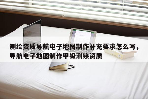 測繪資質導航電子地圖制作補充要求怎么寫，導航電子地圖制作甲級測繪資質