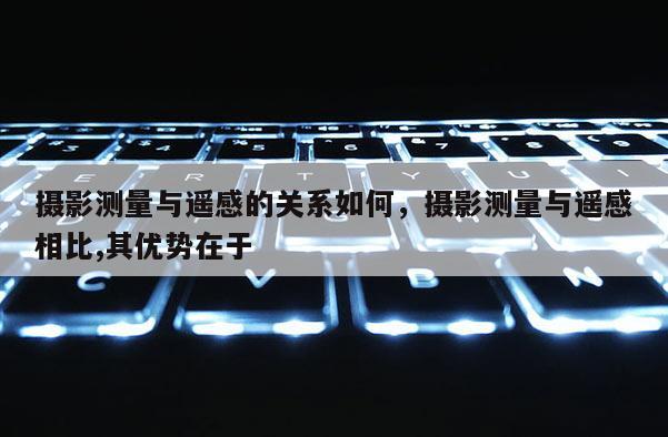 攝影測量與遙感的關(guān)系如何，攝影測量與遙感相比,其優(yōu)勢在于