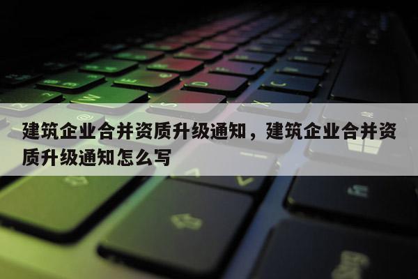 建筑企業合并資質升級通知，建筑企業合并資質升級通知怎么寫