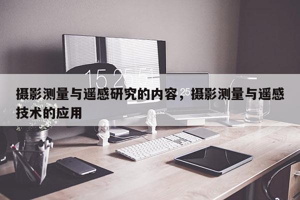 攝影測量與遙感研究的內(nèi)容，攝影測量與遙感技術(shù)的應(yīng)用