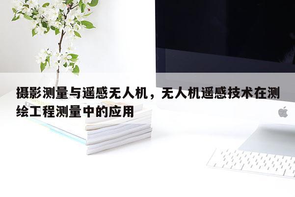 攝影測量與遙感無人機，無人機遙感技術(shù)在測繪工程測量中的應(yīng)用