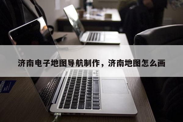 濟南電子地圖導航制作，濟南地圖怎么畫