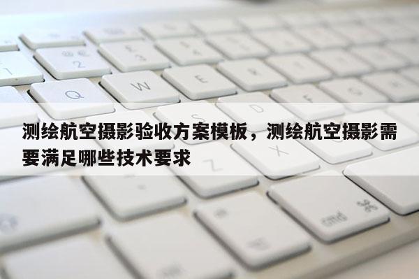 測繪航空攝影驗收方案模板，測繪航空攝影需要滿足哪些技術要求