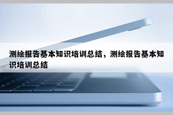 測繪報告基本知識培訓總結，測繪報告基本知識培訓總結