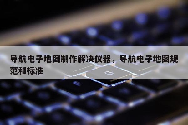 導(dǎo)航電子地圖制作解決儀器，導(dǎo)航電子地圖規(guī)范和標(biāo)準(zhǔn)