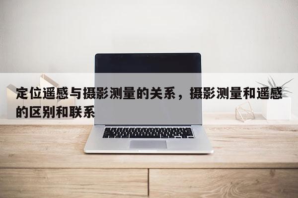 定位遙感與攝影測量的關(guān)系，攝影測量和遙感的區(qū)別和聯(lián)系