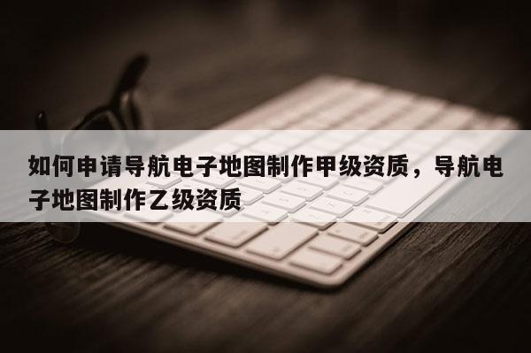 如何申請導航電子地圖制作甲級資質，導航電子地圖制作乙級資質
