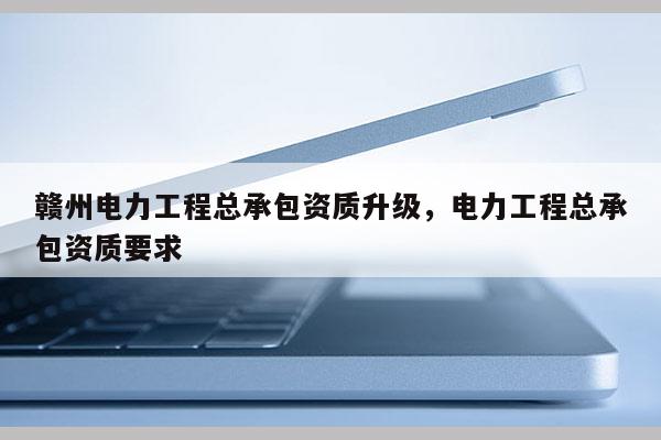 贛州電力工程總承包資質升級，電力工程總承包資質要求