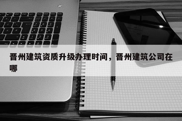 晉州建筑資質升級辦理時間，晉州建筑公司在哪
