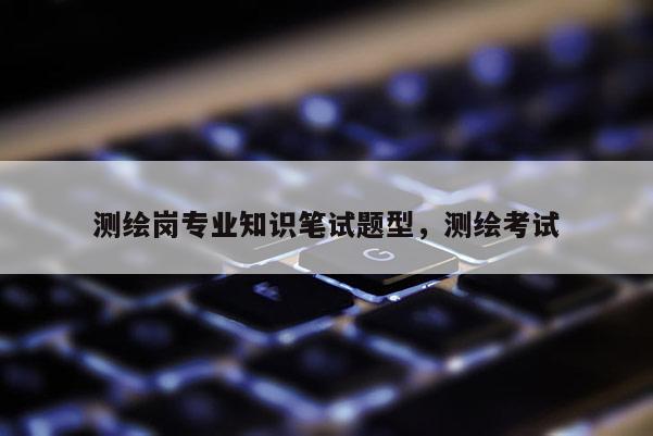 測繪崗專業知識筆試題型，測繪考試