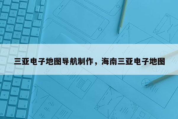 三亞電子地圖導航制作，海南三亞電子地圖