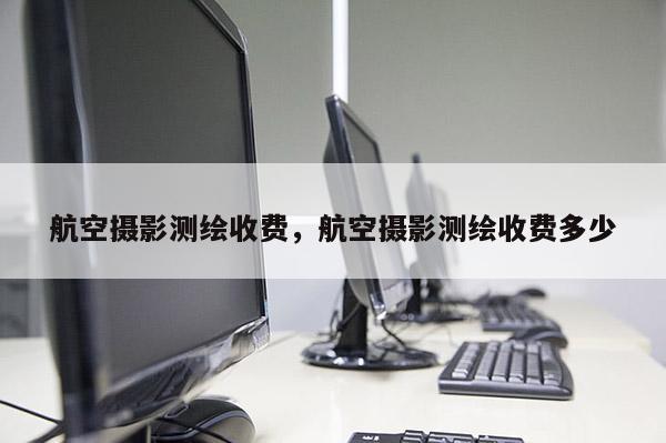 航空攝影測(cè)繪收費(fèi)，航空攝影測(cè)繪收費(fèi)多少