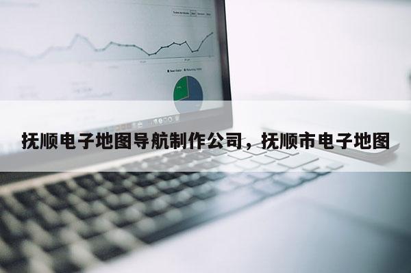 撫順電子地圖導航制作公司，撫順市電子地圖