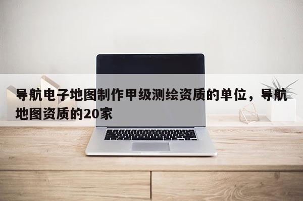 導(dǎo)航電子地圖制作甲級(jí)測(cè)繪資質(zhì)的單位，導(dǎo)航地圖資質(zhì)的20家