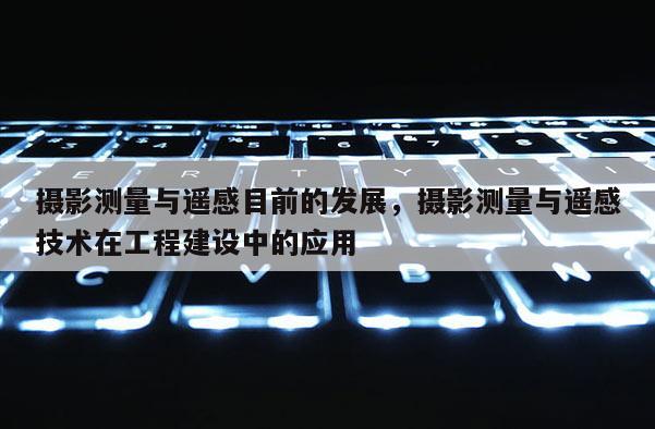 攝影測量與遙感目前的發展，攝影測量與遙感技術在工程建設中的應用