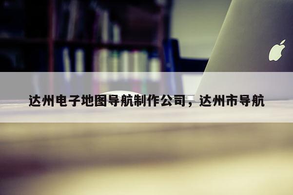 達州電子地圖導航制作公司，達州市導航