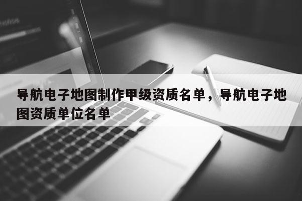 導航電子地圖制作甲級資質名單，導航電子地圖資質單位名單