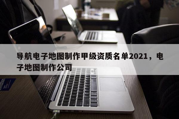 導航電子地圖制作甲級資質名單2021，電子地圖制作公司
