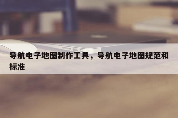 導(dǎo)航電子地圖制作工具，導(dǎo)航電子地圖規(guī)范和標(biāo)準(zhǔn)