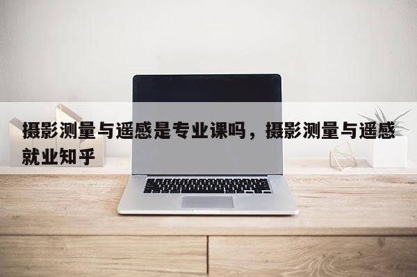 攝影測量與遙感是專業(yè)課嗎，攝影測量與遙感就業(yè)知乎