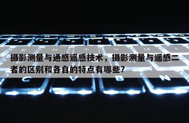 攝影測量與通感遙感技術(shù)，攝影測量與遙感二者的區(qū)別和各自的特點(diǎn)有哪些?