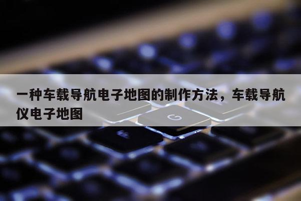 一種車載導航電子地圖的制作方法，車載導航儀電子地圖