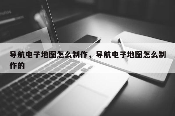 導航電子地圖怎么制作，導航電子地圖怎么制作的