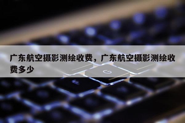 廣東航空攝影測繪收費，廣東航空攝影測繪收費多少