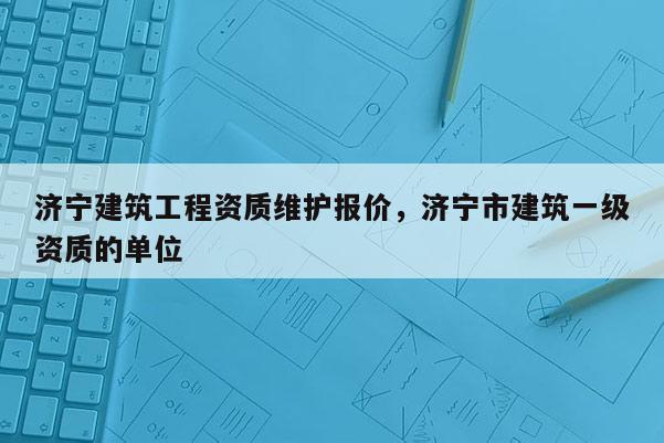 濟(jì)寧建筑工程資質(zhì)維護(hù)報(bào)價(jià)，濟(jì)寧市建筑一級(jí)資質(zhì)的單位