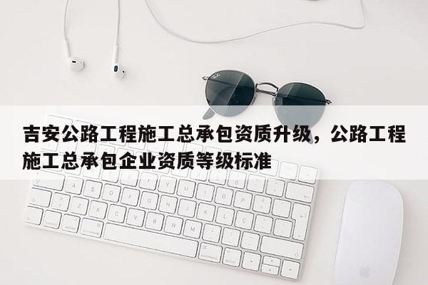 吉安公路工程施工總承包資質(zhì)升級(jí)，公路工程施工總承包企業(yè)資質(zhì)等級(jí)標(biāo)準(zhǔn)