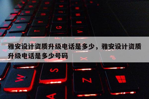 雅安設計資質升級電話是多少，雅安設計資質升級電話是多少號碼
